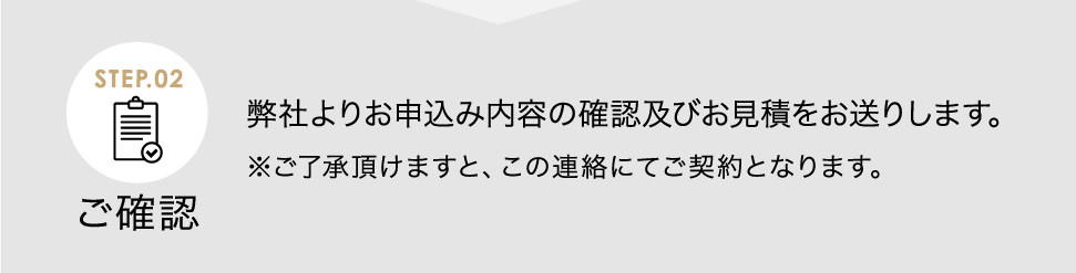 ご確認 弊社よりお申込み内容の確認及びお見積をお送りします。※ご了承頂けますと、この連絡にてご契約となります。