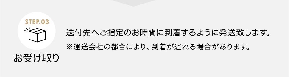 お受け取り 送付先へご指定のお時間に到着するように発送致します。※運送会社の都合により、到着が遅れる場合があります。