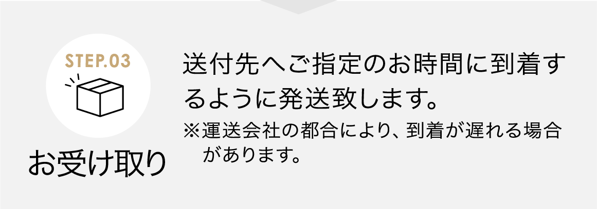 お受け取り 送付先へご指定のお時間に到着するように発送致します。※運送会社の都合により、到着が遅れる場合があります。