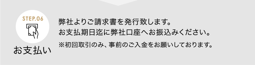 お支払い 弊社よりご請求書を発行致します。お支払期日迄に弊社口座へお振込みください。<span>※初回取引のみ、事前のご入金をお願いしております。