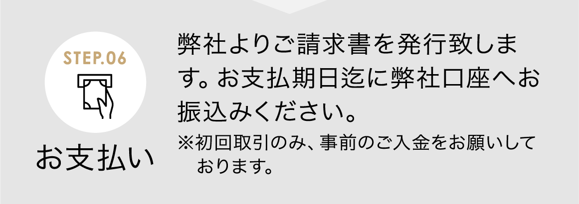 お支払い 弊社よりご請求書を発行致します。お支払期日迄に弊社口座へお振込みください。<span>※初回取引のみ、事前のご入金をお願いしております。